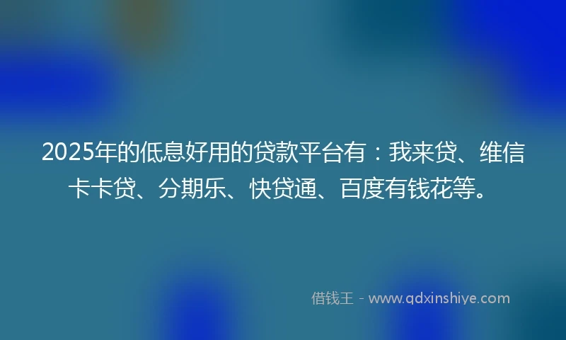 2025年的低息好用的贷款平台有：我来贷、维信卡卡贷、分期乐、快贷通、百度有钱花等。
