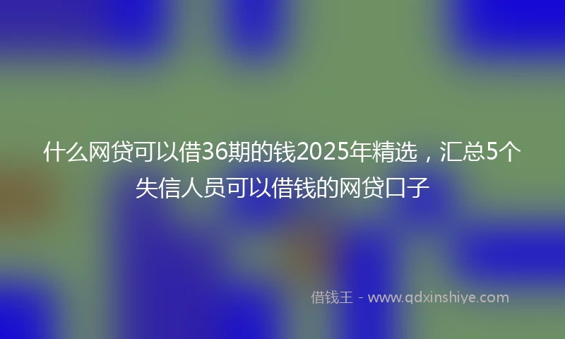 什么网贷可以借36期的钱2025年精选，汇总5个失信人员可以借钱的网贷口子