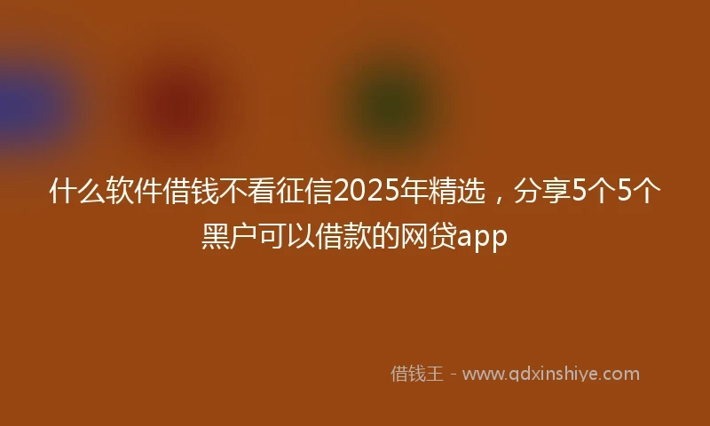 什么软件借钱不看征信2025年精选，分享5个5个黑户可以借款的网贷app