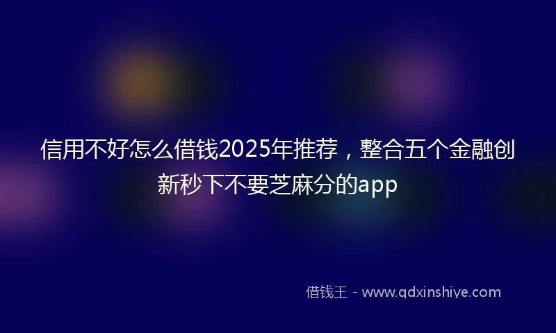 信用不好怎么借钱2025年推荐，整合五个金融创新秒下不要芝麻分的app