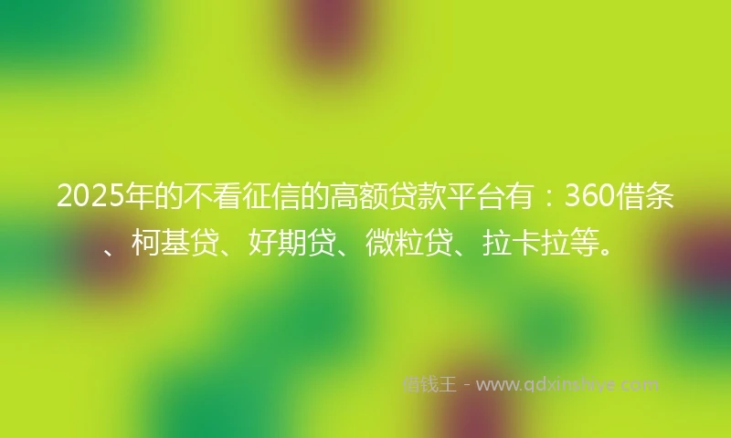 2025年的不看征信的高额贷款平台有：360借条、柯基贷、好期贷、微粒贷、拉卡拉等。