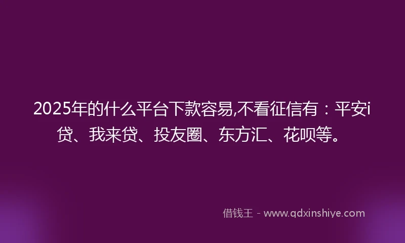 2025年的什么平台下款容易,不看征信有：平安i贷、我来贷、投友圈、东方汇、花呗等。