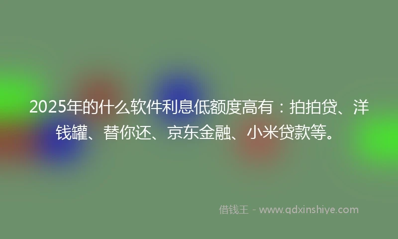 2025年的什么软件利息低额度高有：拍拍贷、洋钱罐、替你还、京东金融、小米贷款等。