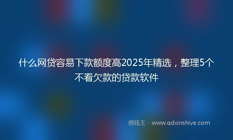什么网贷容易下款额度高2025年精选，整理5个不看欠款的贷款软件