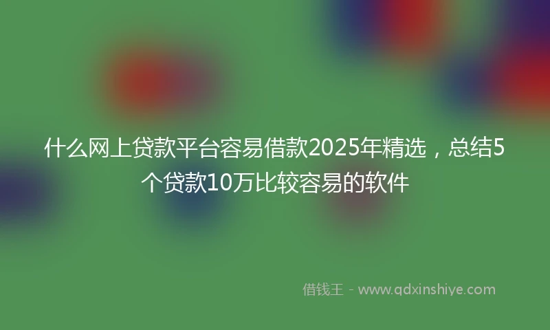 什么网上贷款平台容易借款2025年精选，总结5个贷款10万比较容易的软件