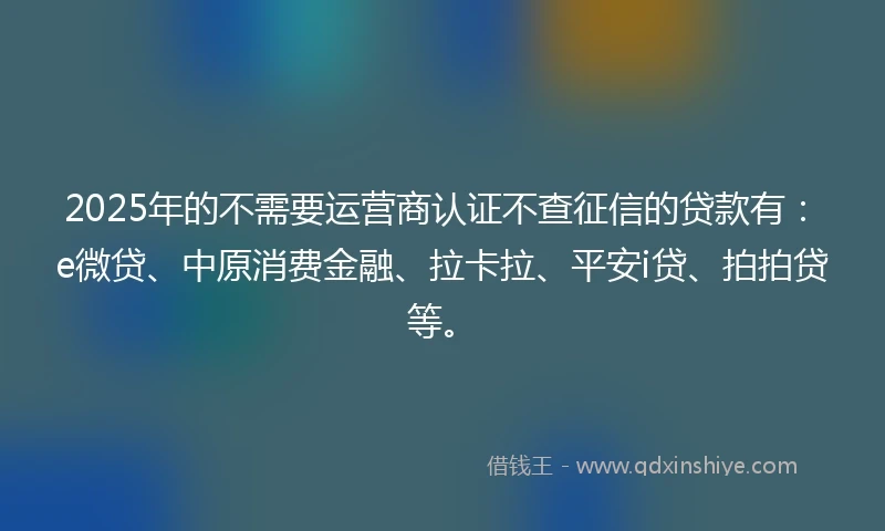 2025年的不需要运营商认证不查征信的贷款有：e微贷、中原消费金融、拉卡拉、平安i贷、拍拍贷等。