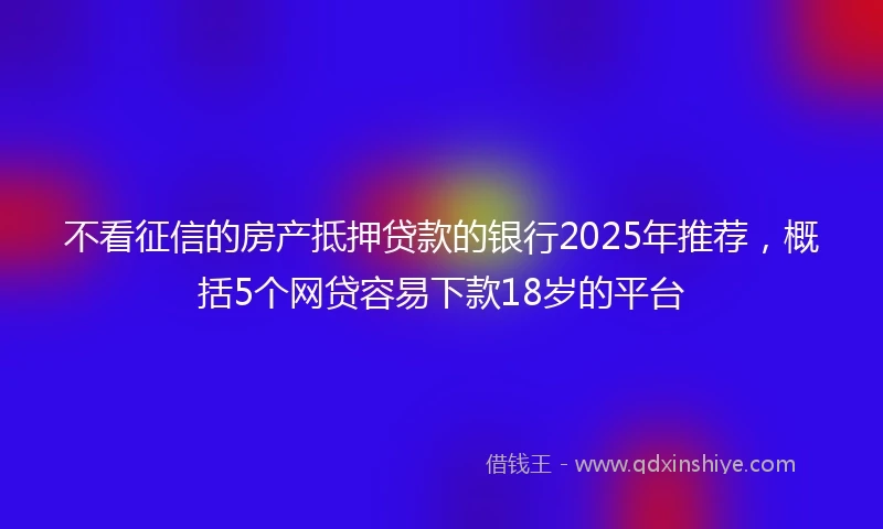 不看征信的房产抵押贷款的银行2025年推荐，概括5个网贷容易下款18岁的平台