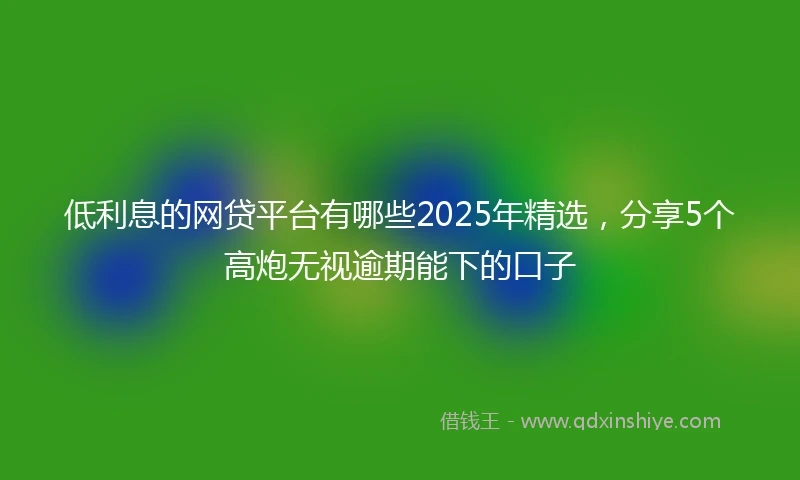 低利息的网贷平台有哪些2025年精选，分享5个高炮无视逾期能下的口子
