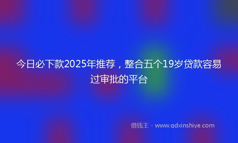 今日必下款2025年推荐,整合五个19岁贷款容易过审批的平台