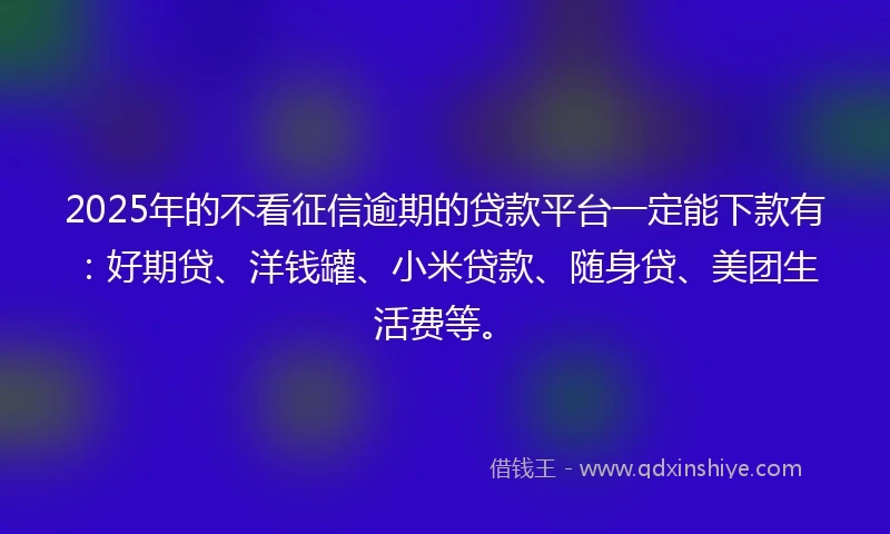 2025年的不看征信逾期的贷款平台一定能下款有：好期贷、洋钱罐、小米贷款、随身贷、美团生活费等。