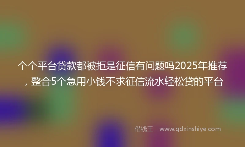 个个平台贷款都被拒是征信有问题吗2025年推荐，整合5个急用小钱不求征信流水轻松贷的平台