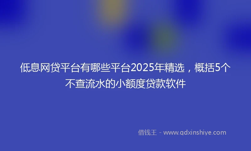 低息网贷平台有哪些平台2025年精选，概括5个不查流水的小额度贷款软件