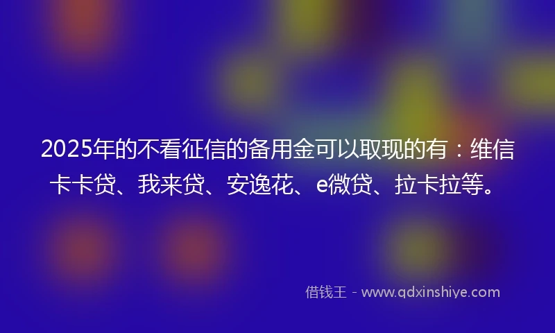 2025年的不看征信的备用金可以取现的有：维信卡卡贷、我来贷、安逸花、e微贷、拉卡拉等。