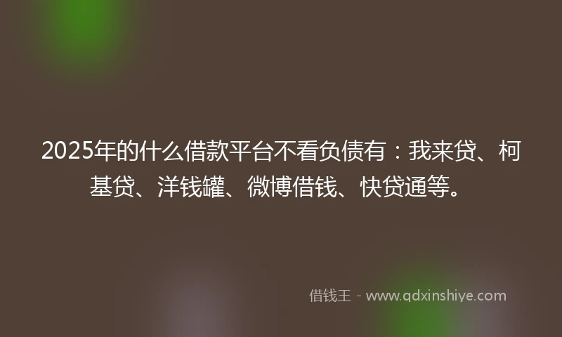 2025年的什么借款平台不看负债有：我来贷、柯基贷、洋钱罐、微博借钱、快贷通等。