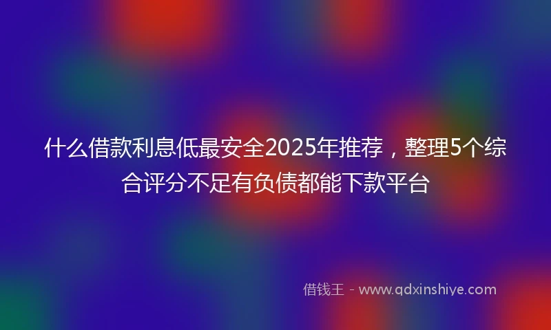 什么借款利息低最安全2025年推荐，整理5个综合评分不足有负债都能下款平台