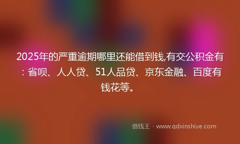 2025年的严重逾期哪里还能借到钱,有交公积金有：省呗、人人贷、51人品贷、京东金融、百度有钱花等。