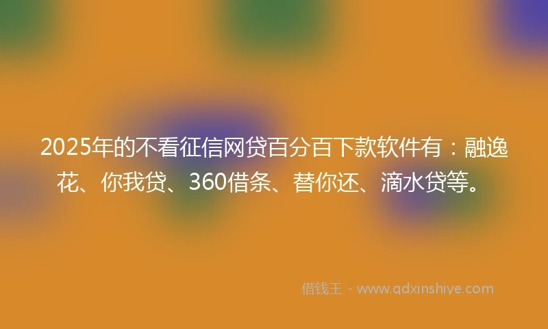 2025年的不看征信网贷百分百下款软件有：融逸花、你我贷、360借条、替你还、滴水贷等。
