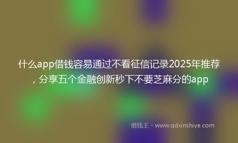 什么app借钱容易通过不看征信记录2025年推荐，分享五个金融创新秒下不要芝麻分的app