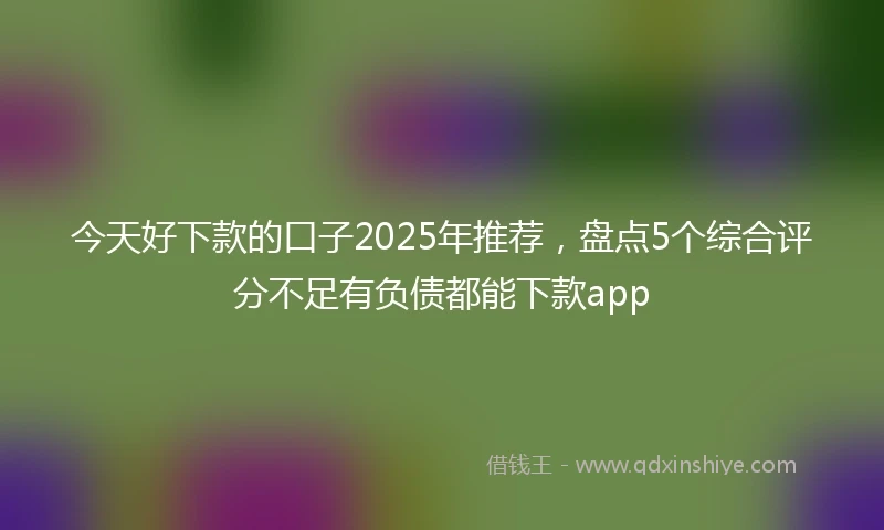 今天好下款的口子2025年推荐，盘点5个综合评分不足有负债都能下款app