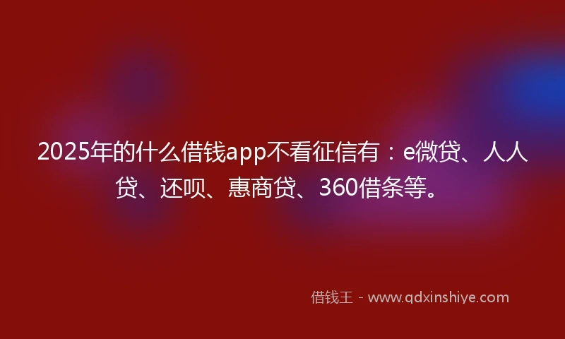 2025年的什么借钱app不看征信有：e微贷、人人贷、还呗、惠商贷、360借条等。