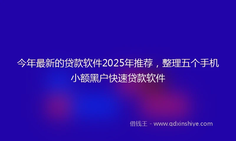 今年最新的贷款软件2025年推荐，整理五个手机小额黑户快速贷款软件