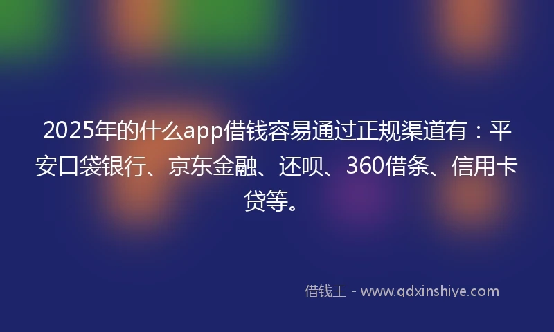 2025年的什么app借钱容易通过正规渠道有：平安口袋银行、京东金融、还呗、360借条、信用卡贷等。