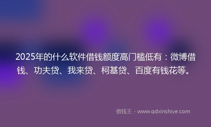 2025年的什么软件借钱额度高门槛低有：微博借钱、功夫贷、我来贷、柯基贷、百度有钱花等。