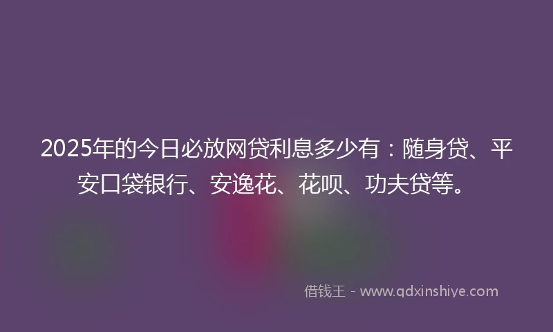 2025年的今日必放网贷利息多少有：随身贷、平安口袋银行、安逸花、花呗、功夫贷等。