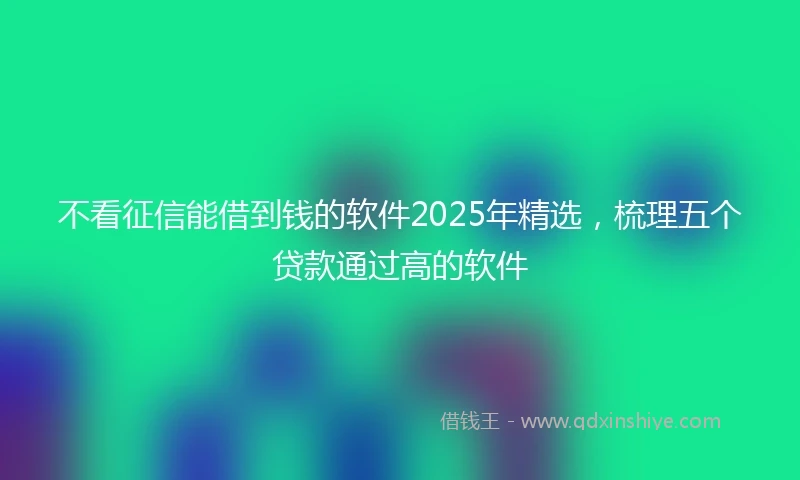 不看征信能借到钱的软件2025年精选，梳理五个贷款通过高的软件