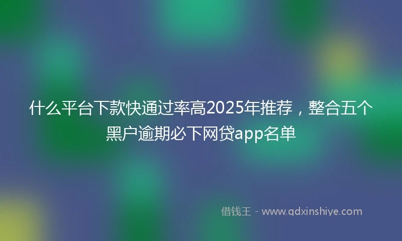 什么平台下款快通过率高2025年推荐，整合五个黑户逾期必下网贷app名单