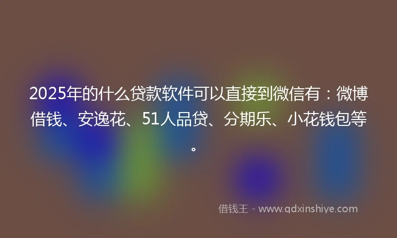 2025年的什么贷款软件可以直接到微信有：微博借钱、安逸花、51人品贷、分期乐、小花钱包等。