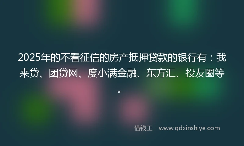 2025年的不看征信的房产抵押贷款的银行有：我来贷、团贷网、度小满金融、东方汇、投友圈等。
