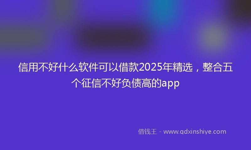 信用不好什么软件可以借款2025年精选，整合五个征信不好负债高的app