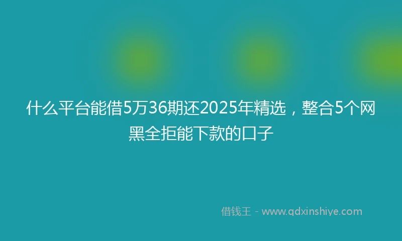 什么平台能借5万36期还2025年精选，整合5个网黑全拒能下款的口子