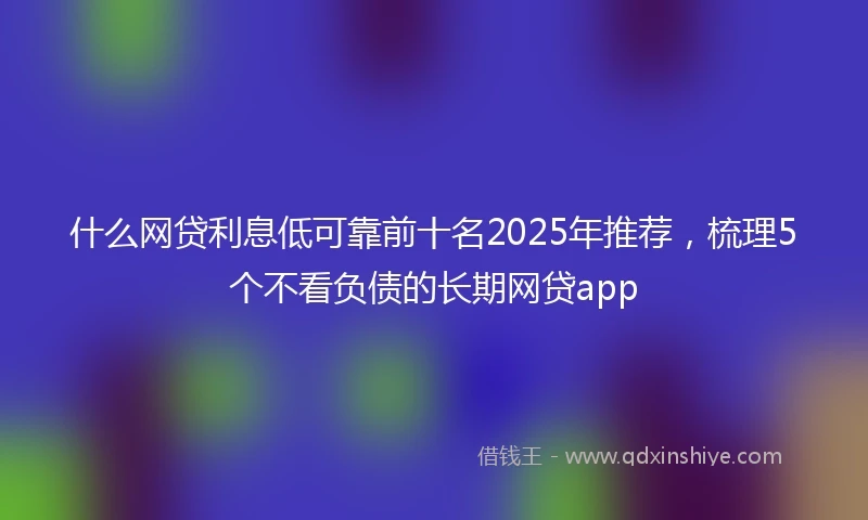 什么网贷利息低可靠前十名2025年推荐，梳理5个不看负债的长期网贷app