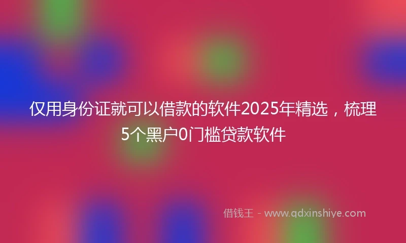 仅用身份证就可以借款的软件2025年精选，梳理5个黑户0门槛贷款软件