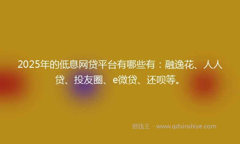2025年的低息网贷平台有哪些有：融逸花、人人贷、投友圈、e微贷、还呗等。