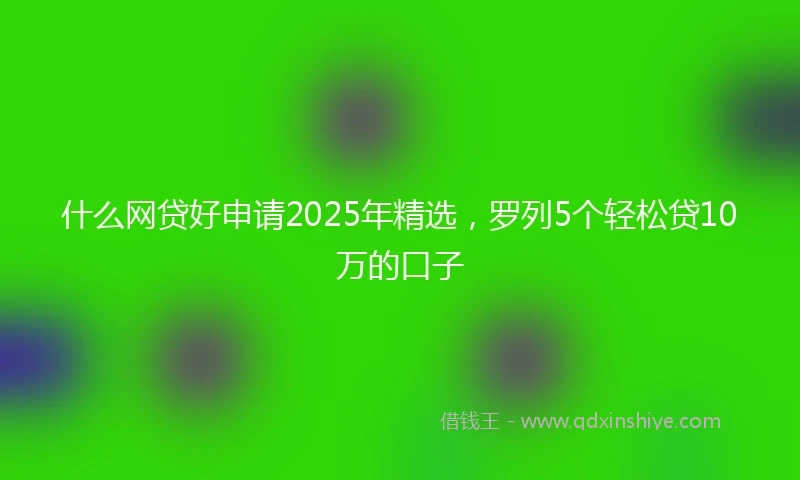 什么网贷好申请2025年精选，罗列5个轻松贷10万的口子