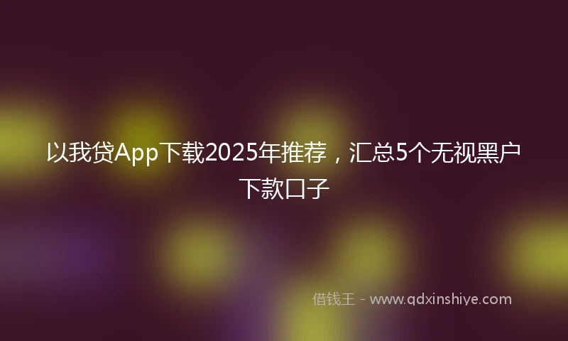以我贷App下载2025年推荐，汇总5个无视黑户下款口子
