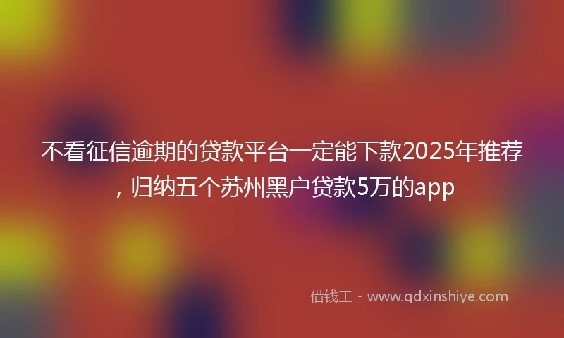 不看征信逾期的贷款平台一定能下款2025年推荐，归纳五个苏州黑户贷款5万的app