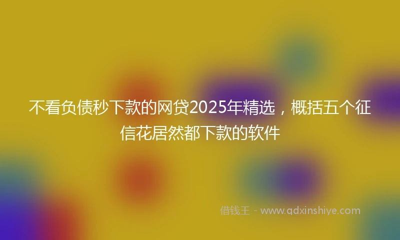 不看负债秒下款的网贷2025年精选，概括五个征信花居然都下款的软件