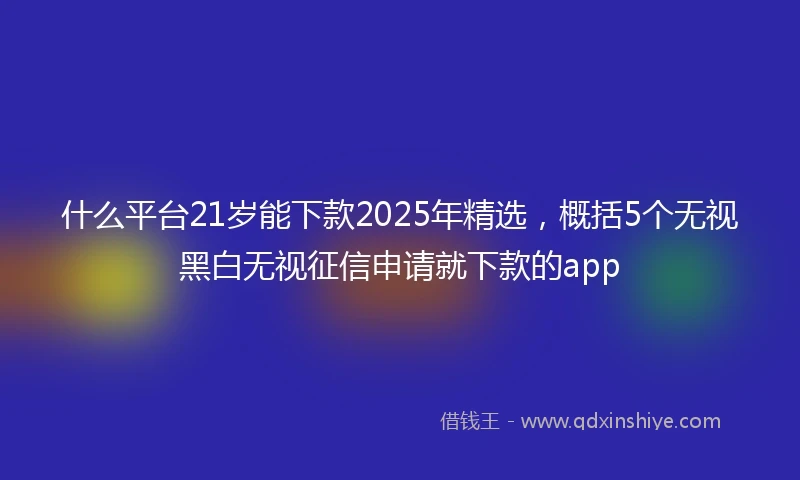 什么平台21岁能下款2025年精选，概括5个无视黑白无视征信申请就下款的app