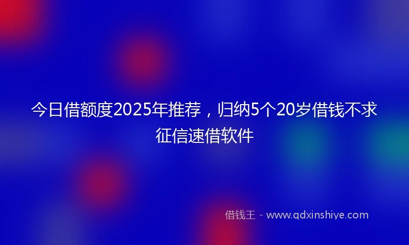 今日借额度2025年推荐，归纳5个20岁借钱不求征信速借软件