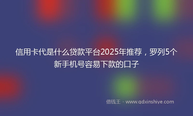 信用卡代是什么贷款平台2025年推荐，罗列5个新手机号容易下款的口子