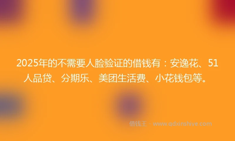 2025年的不需要人脸验证的借钱有：安逸花、51人品贷、分期乐、美团生活费、小花钱包等。