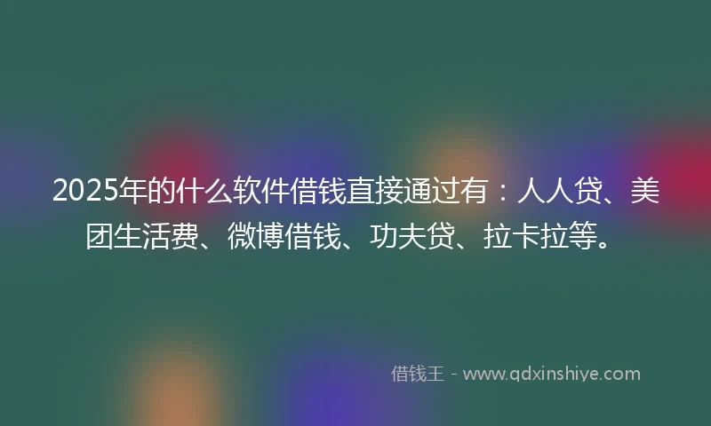 2025年的什么软件借钱直接通过有：人人贷、美团生活费、微博借钱、功夫贷、拉卡拉等。