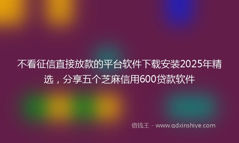 不看征信直接放款的平台软件下载安装2025年精选，分享五个芝麻信用600贷款软件
