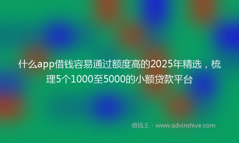 什么app借钱容易通过额度高的2025年精选,梳理5个1000至5000的小额贷款平台