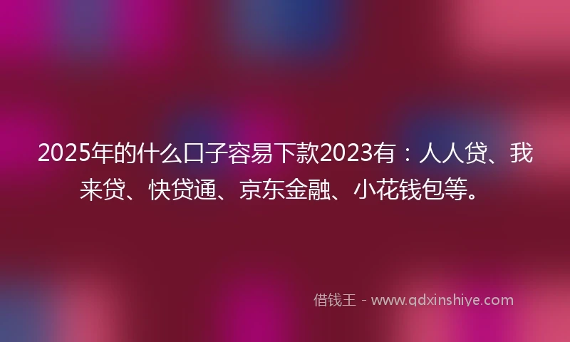 2025年的什么口子容易下款2023有：人人贷、我来贷、快贷通、京东金融、小花钱包等。