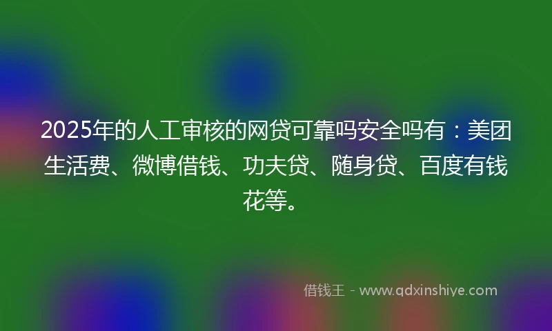 2025年的人工审核的网贷可靠吗安全吗有：美团生活费、微博借钱、功夫贷、随身贷、百度有钱花等。